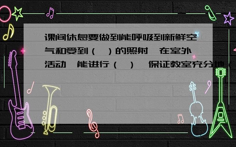 课间休息要做到能呼吸到新鲜空气和受到（ ）的照射、在室外活动,能进行（ ）、保证教室充分地（ ）