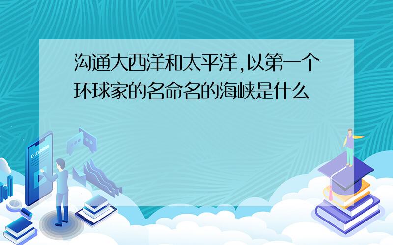 沟通大西洋和太平洋,以第一个环球家的名命名的海峡是什么