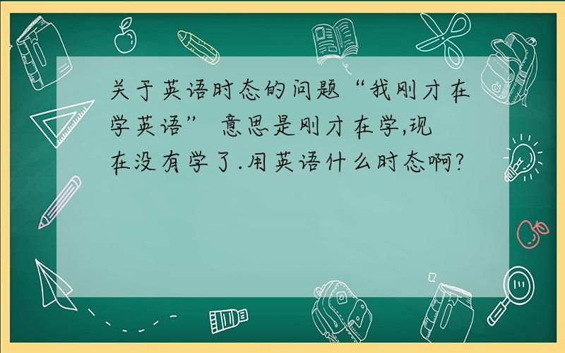 关于英语时态的问题“我刚才在学英语” 意思是刚才在学,现在没有学了.用英语什么时态啊?