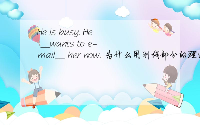 He is busy. He __wants to e-mail__ her now. 为什么用划线部分的理由