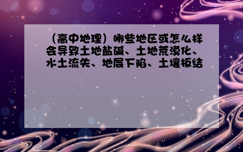 （高中地理）哪些地区或怎么样会导致土地盐碱、土地荒漠化、水土流失、地层下陷、土壤板结