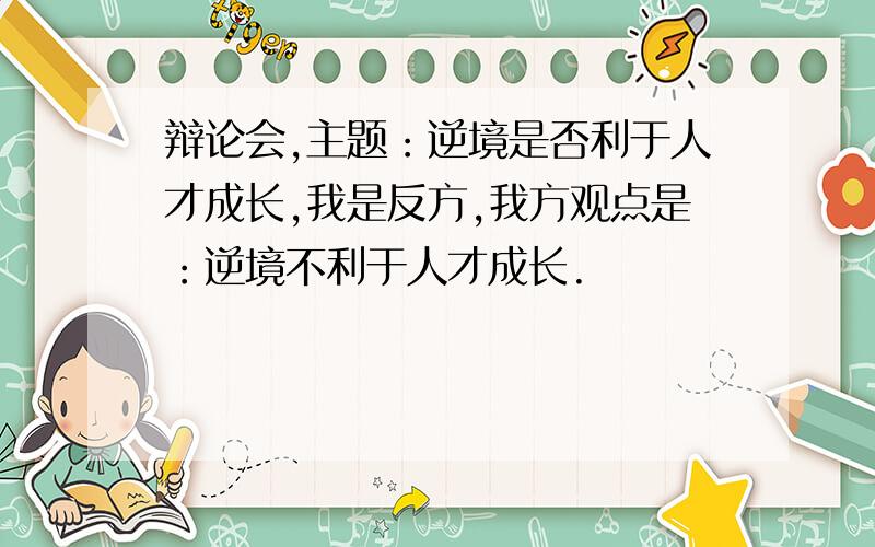 辩论会,主题：逆境是否利于人才成长,我是反方,我方观点是：逆境不利于人才成长.