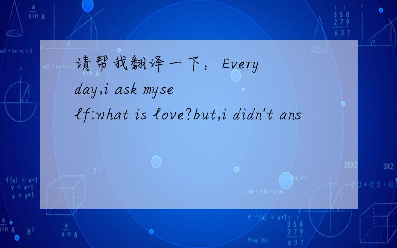 请帮我翻译一下：Every day,i ask myself:what is love?but,i didn't ans