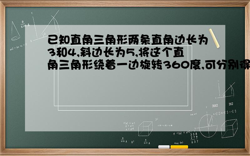 已知直角三角形两条直角边长为3和4,斜边长为5,将这个直角三角形绕着一边旋转360度,可分别得到什么形状,试求出这些几何