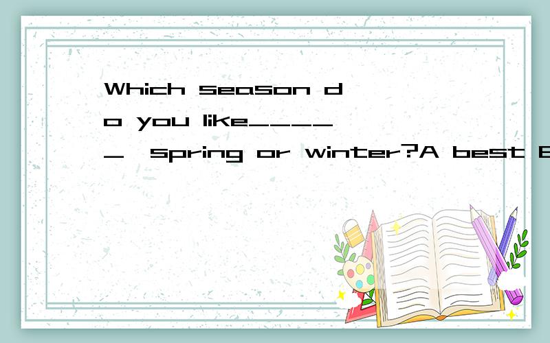 Which season do you like_____,spring or winter?A best B bett