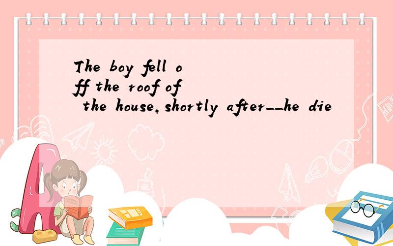 The boy fell off the roof of the house,shortly after__he die