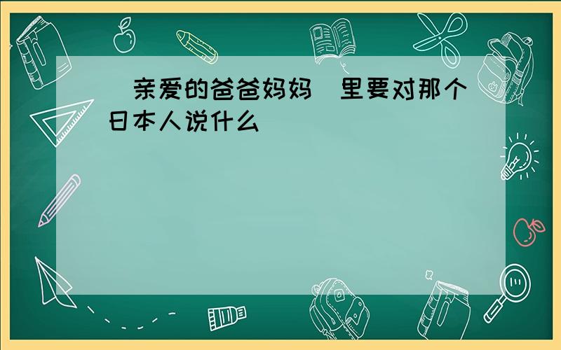 (亲爱的爸爸妈妈)里要对那个日本人说什么