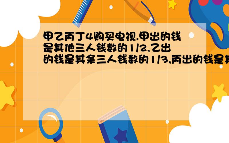 甲乙丙丁4购买电视.甲出的钱是其他三人钱数的1/2,乙出的钱是其余三人钱数的1/3,丙出的钱是其余三人数的1/4