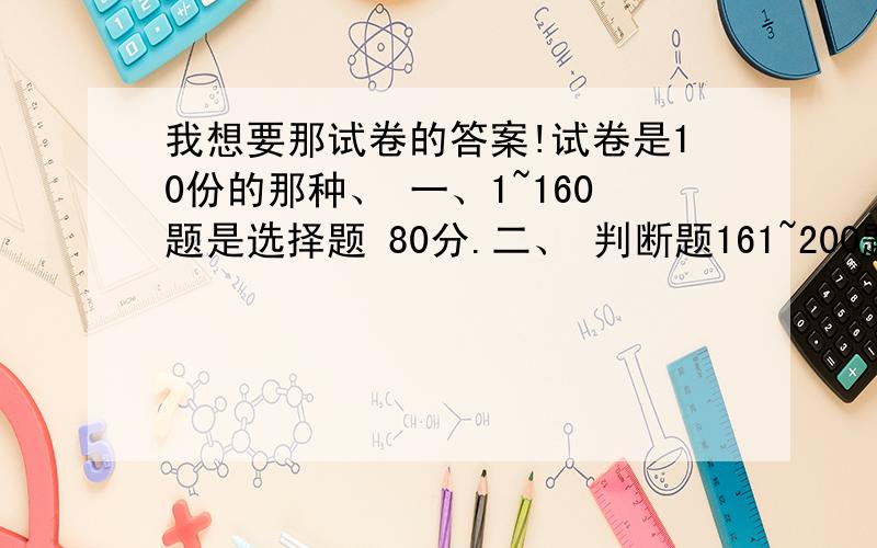 我想要那试卷的答案!试卷是10份的那种、 一、1~160题是选择题 80分.二、 判断题161~200题.