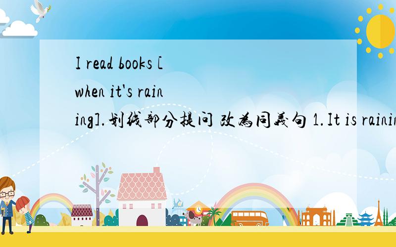 I read books [when it's raining].划线部分提问 改为同义句 1.It is rainin