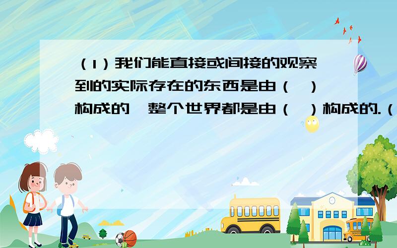 （1）我们能直接或间接的观察到的实际存在的东西是由（ ）构成的,整个世界都是由（ ）构成的.（