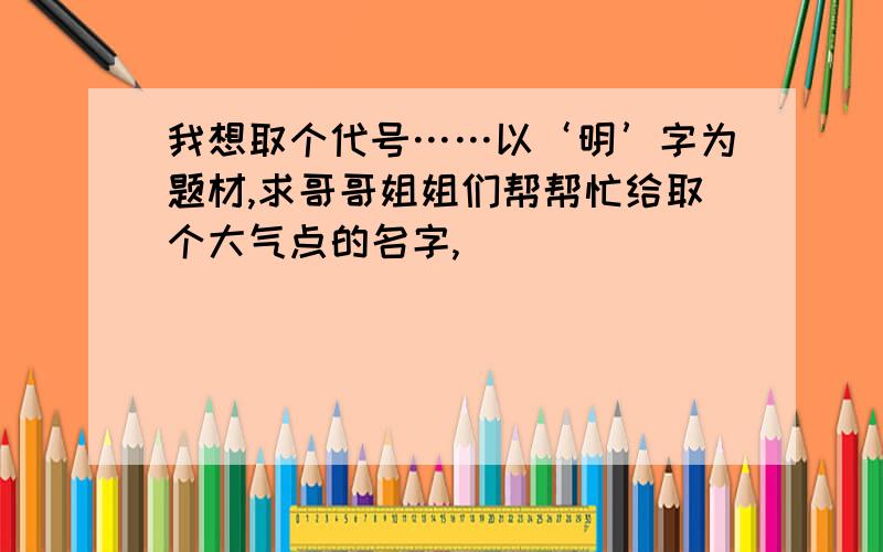 我想取个代号……以‘明’字为题材,求哥哥姐姐们帮帮忙给取个大气点的名字,