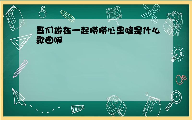 哥们做在一起唠唠心里嗑是什么歌曲啊