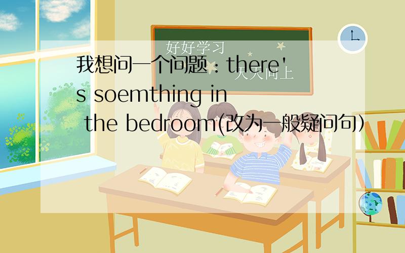 我想问一个问题：there's soemthing in the bedroom(改为一般疑问句）