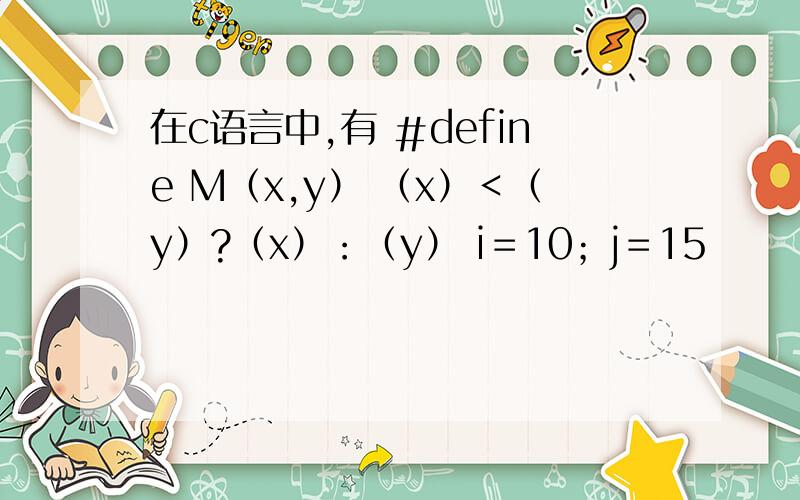 在c语言中,有 ＃define M（x,y） （x）＜（y）?（x）：（y） i＝10；j＝15