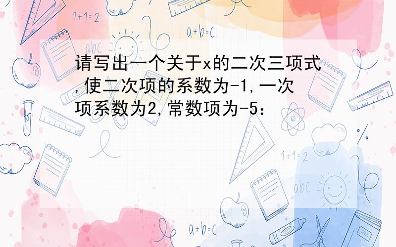 请写出一个关于x的二次三项式,使二次项的系数为-1,一次项系数为2,常数项为-5：