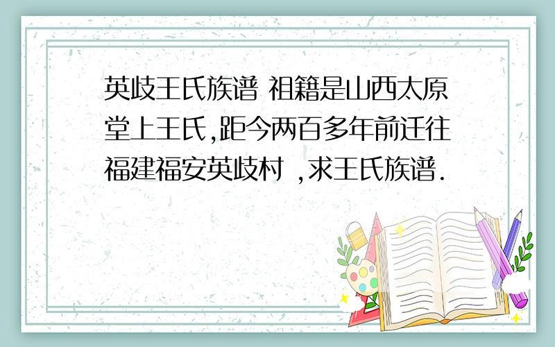 英歧王氏族谱 祖籍是山西太原堂上王氏,距今两百多年前迁往福建福安英歧村 ,求王氏族谱.