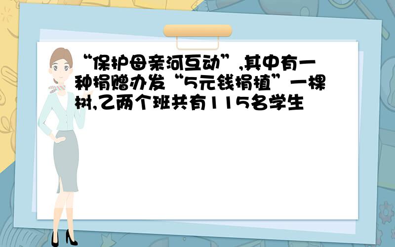 “保护母亲河互动”,其中有一种捐赠办发“5元钱捐植”一棵树,乙两个班共有115名学生