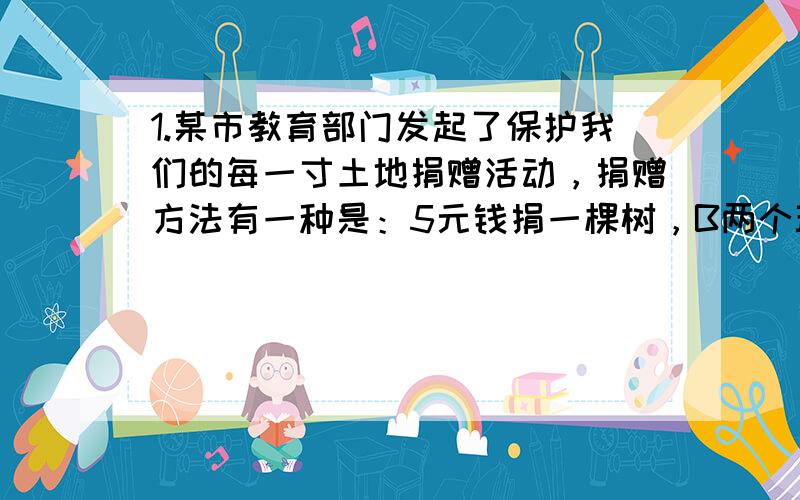 1.某市教育部门发起了保护我们的每一寸土地捐赠活动，捐赠方法有一种是：5元钱捐一棵树，B两个班的学生104名积极参与，踊