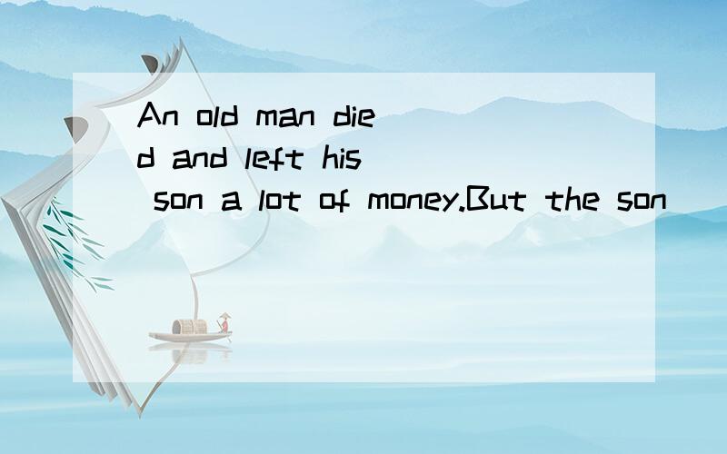 An old man died and left his son a lot of money.But the son