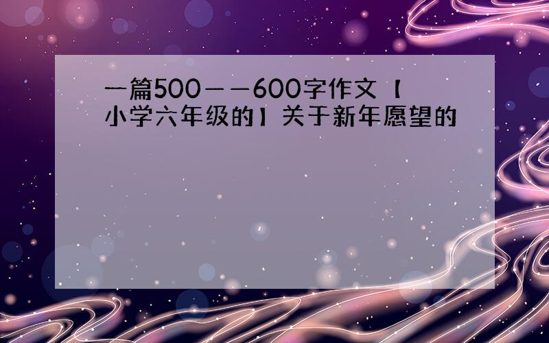 一篇500——600字作文【小学六年级的】关于新年愿望的