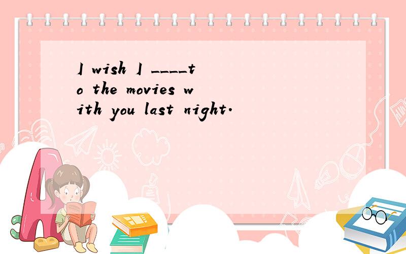 I wish I ____to the movies with you last night.