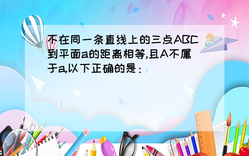 不在同一条直线上的三点ABC到平面a的距离相等,且A不属于a,以下正确的是：