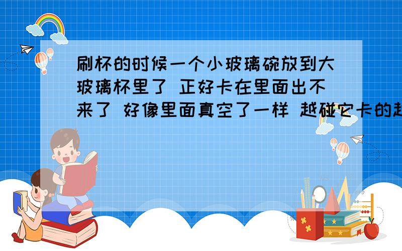 刷杯的时候一个小玻璃碗放到大玻璃杯里了 正好卡在里面出不来了 好像里面真空了一样 越碰它卡的越紧 怎么