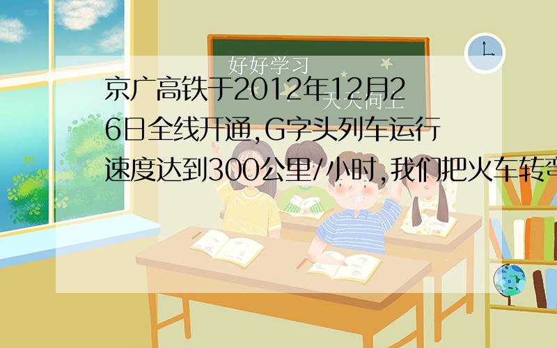 京广高铁于2012年12月26日全线开通,G字头列车运行速度达到300公里/小时,我们把火车转弯近似看成是做匀速圆周运动