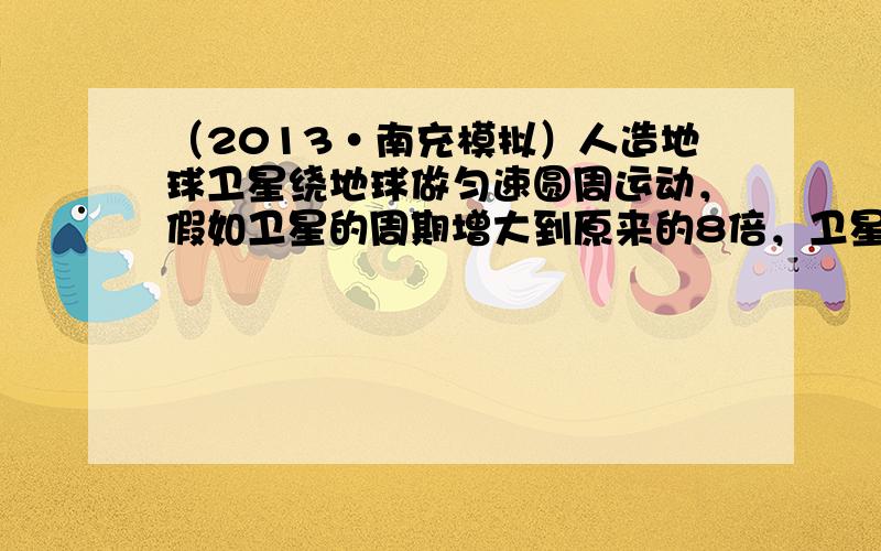 （2013•南充模拟）人造地球卫星绕地球做匀速圆周运动，假如卫星的周期增大到原来的8倍，卫星仍做匀速 圆周运动