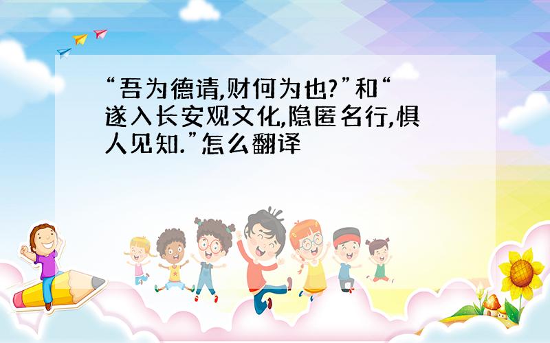 “吾为德请,财何为也?”和“遂入长安观文化,隐匿名行,惧人见知.”怎么翻译