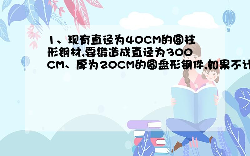 1、现有直径为40CM的圆柱形钢材,要锻造成直径为300CM、厚为20CM的圆盘形钢件,如果不计锻造过程中的损耗,应截取