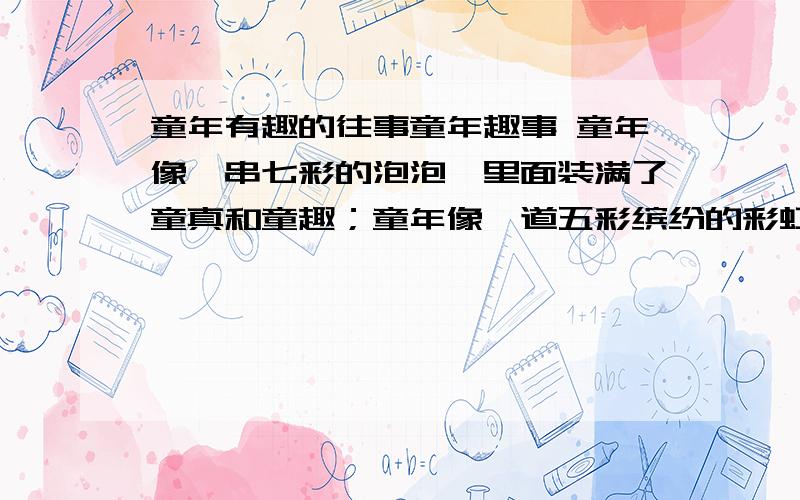 童年有趣的往事童年趣事 童年像一串七彩的泡泡,里面装满了童真和童趣；童年像一道五彩缤纷的彩虹,编织着无数天真与快乐；童年