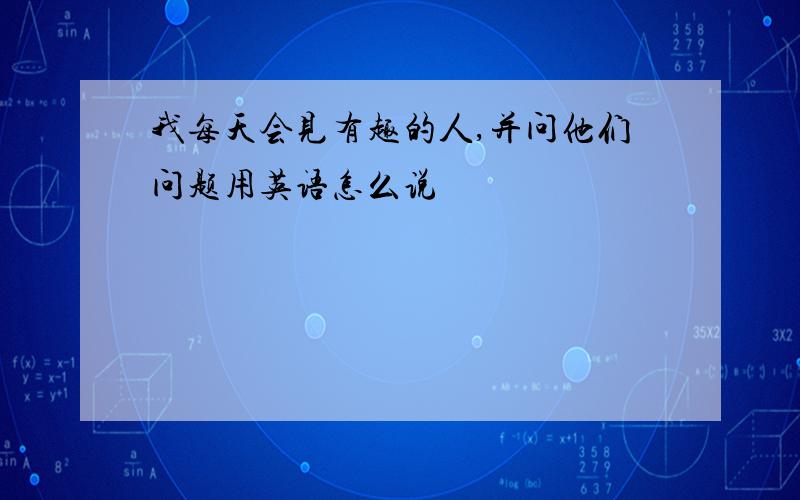 我每天会见有趣的人,并问他们问题用英语怎么说