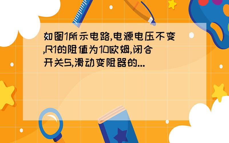 如图1所示电路,电源电压不变,R1的阻值为10欧姆,闭合开关S,滑动变阻器的...