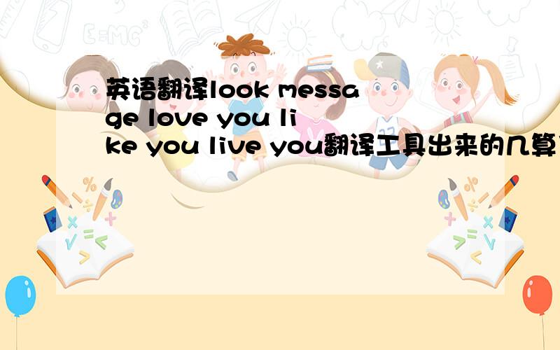 英语翻译look message love you like you live you翻译工具出来的几算了 ,我试过