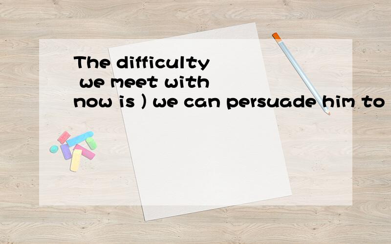 The difficulty we meet with now is ) we can persuade him to