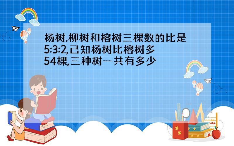 杨树.柳树和榕树三棵数的比是5:3:2,已知杨树比榕树多54棵,三种树一共有多少