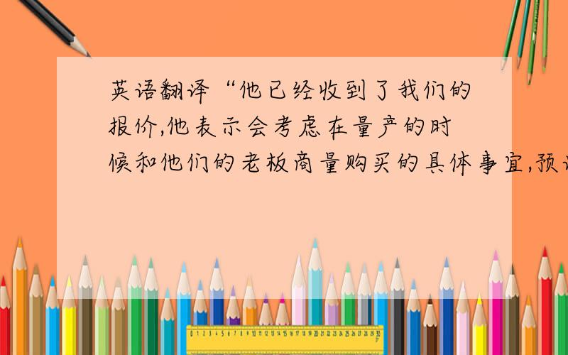 英语翻译“他已经收到了我们的报价,他表示会考虑在量产的时候和他们的老板商量购买的具体事宜,预计时间在本年第三季度.我会和