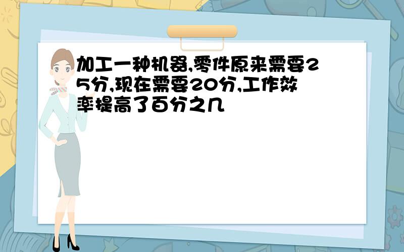 加工一种机器,零件原来需要25分,现在需要20分,工作效率提高了百分之几