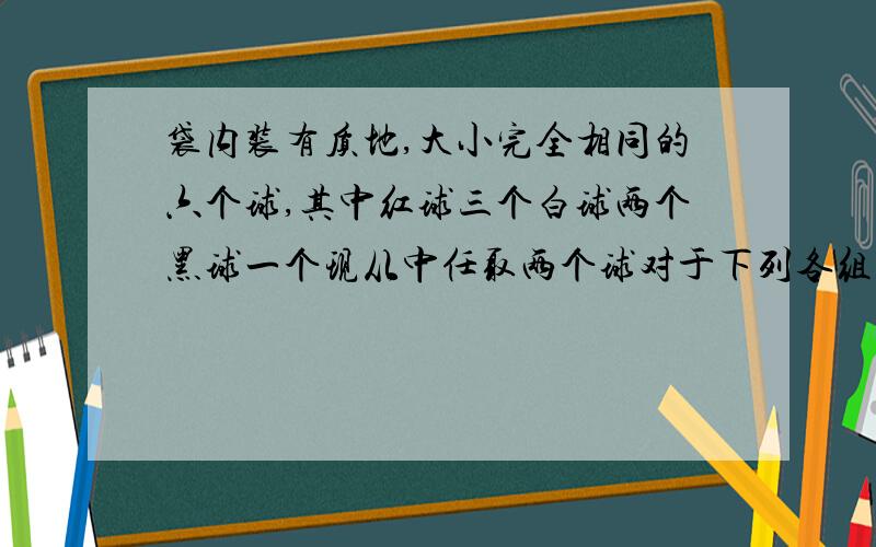 袋内装有质地,大小完全相同的六个球,其中红球三个白球两个黑球一个现从中任取两个球对于下列各组中的