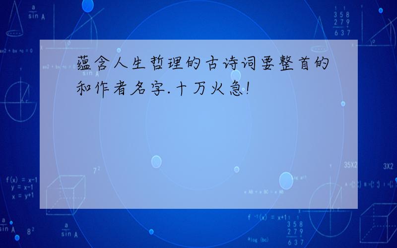 蕴含人生哲理的古诗词要整首的和作者名字.十万火急!