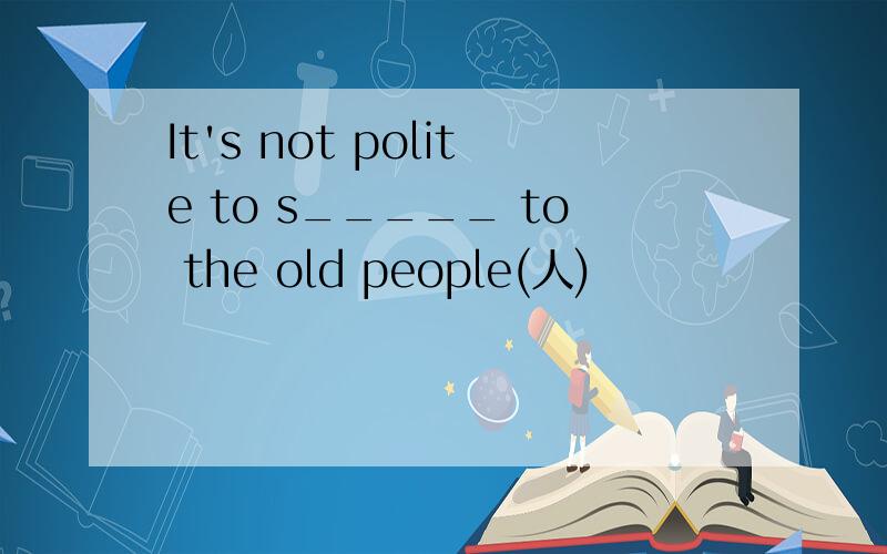 It's not polite to s_____ to the old people(人)