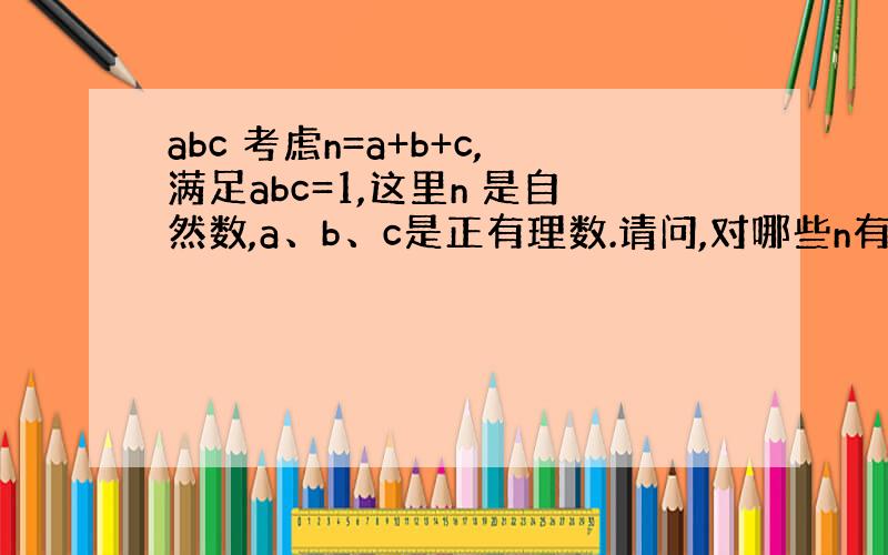 abc 考虑n=a+b+c,满足abc=1,这里n 是自然数,a、b、c是正有理数.请问,对哪些n有解?哪些n无解?