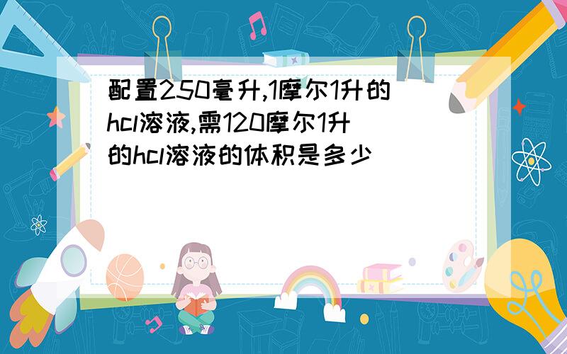 配置250毫升,1摩尔1升的hcl溶液,需120摩尔1升的hcl溶液的体积是多少