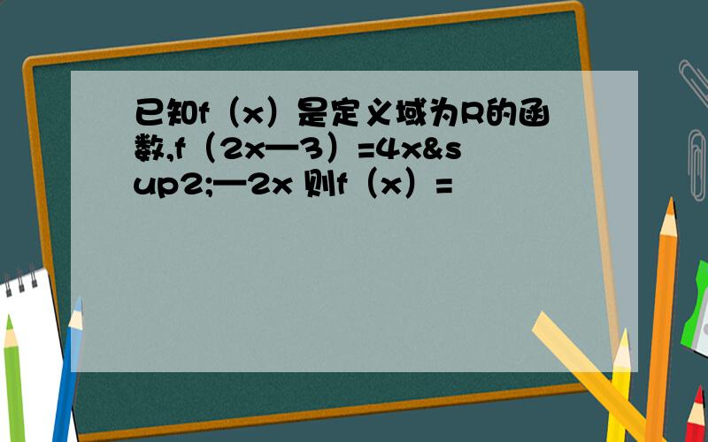 已知f（x）是定义域为R的函数,f（2x—3）=4x²—2x 则f（x）=