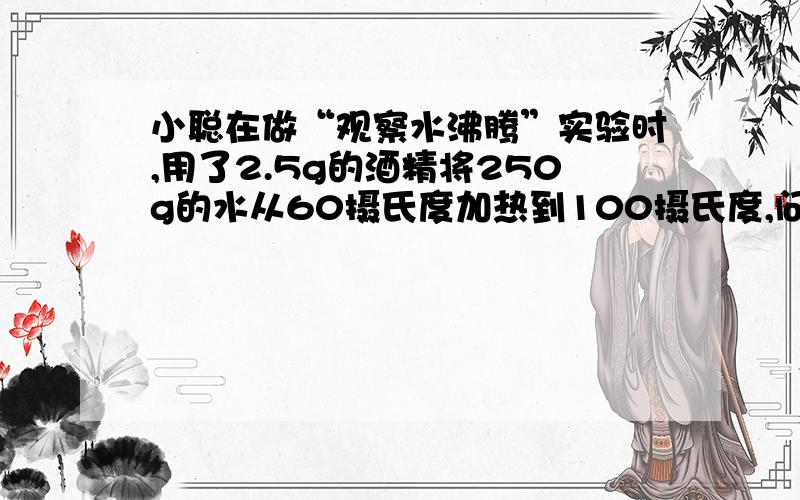 小聪在做“观察水沸腾”实验时,用了2.5g的酒精将250g的水从60摄氏度加热到100摄氏度,问酒精完全燃烧所吸