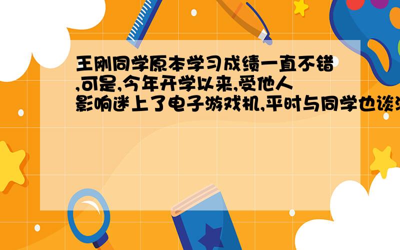 王刚同学原本学习成绩一直不错,可是,今年开学以来,受他人影响迷上了电子游戏机,平时与同学也谈游戏