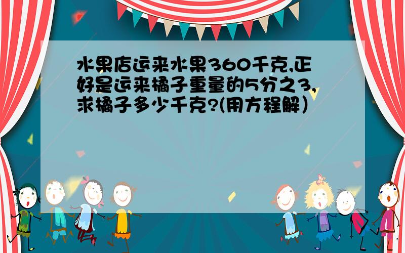 水果店运来水果360千克,正好是运来橘子重量的5分之3,求橘子多少千克?(用方程解）