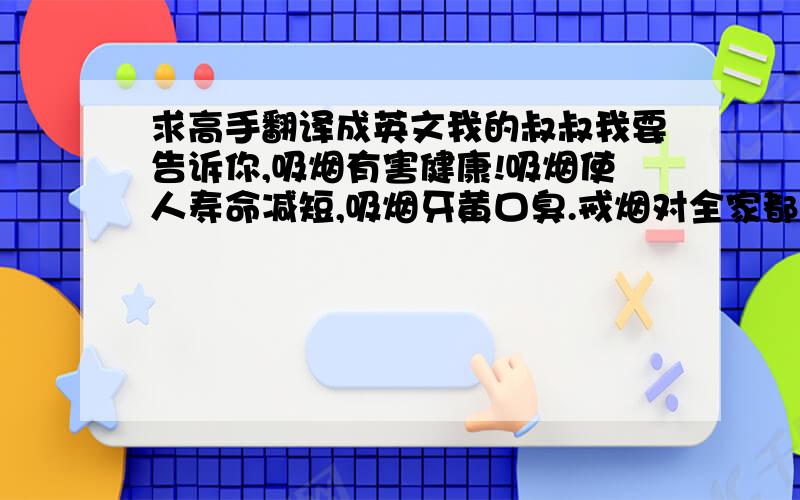 求高手翻译成英文我的叔叔我要告诉你,吸烟有害健康!吸烟使人寿命减短,吸烟牙黄口臭.戒烟对全家都有好处,希望叔叔能早日戒烟